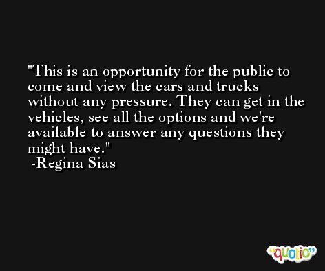 This is an opportunity for the public to come and view the cars and trucks without any pressure. They can get in the vehicles, see all the options and we're available to answer any questions they might have. -Regina Sias