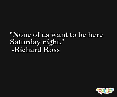 None of us want to be here Saturday night. -Richard Ross