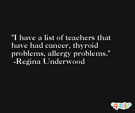 I have a list of teachers that have had cancer, thyroid problems, allergy problems. -Regina Underwood