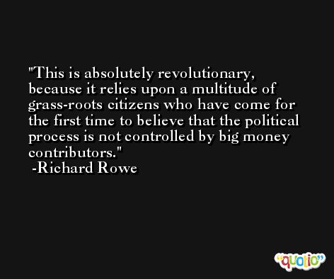 This is absolutely revolutionary, because it relies upon a multitude of grass-roots citizens who have come for the first time to believe that the political process is not controlled by big money contributors. -Richard Rowe