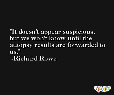 It doesn't appear suspicious, but we won't know until the autopsy results are forwarded to us. -Richard Rowe