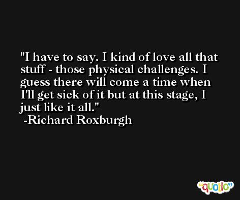 I have to say. I kind of love all that stuff - those physical challenges. I guess there will come a time when I'll get sick of it but at this stage, I just like it all. -Richard Roxburgh
