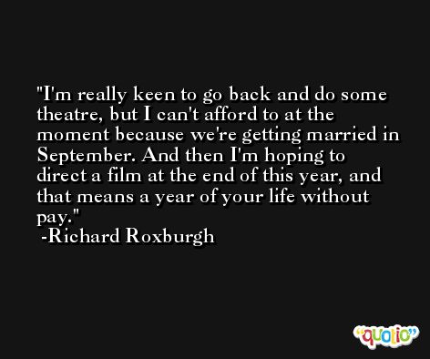 I'm really keen to go back and do some theatre, but I can't afford to at the moment because we're getting married in September. And then I'm hoping to direct a film at the end of this year, and that means a year of your life without pay. -Richard Roxburgh