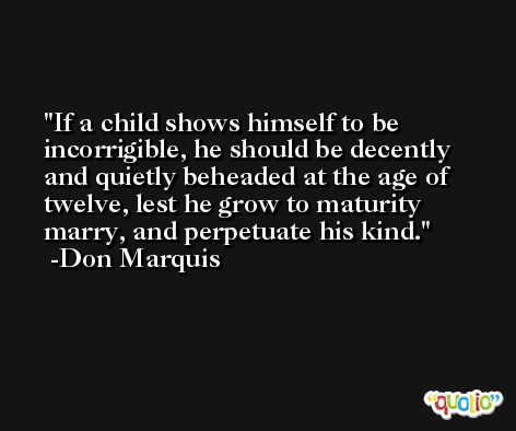 If a child shows himself to be incorrigible, he should be decently and quietly beheaded at the age of twelve, lest he grow to maturity marry, and perpetuate his kind. -Don Marquis