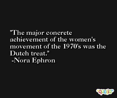 The major concrete achievement of the women's movement of the 1970's was the Dutch treat. -Nora Ephron