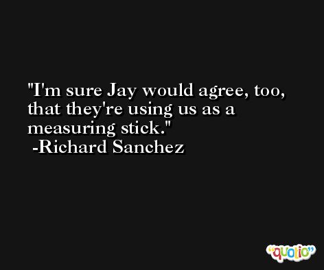 I'm sure Jay would agree, too, that they're using us as a measuring stick. -Richard Sanchez