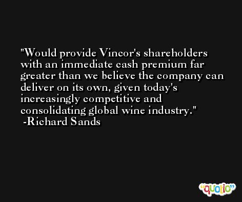 Would provide Vincor's shareholders with an immediate cash premium far greater than we believe the company can deliver on its own, given today's increasingly competitive and consolidating global wine industry. -Richard Sands