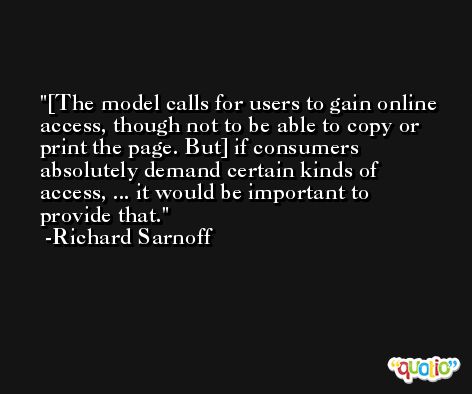 [The model calls for users to gain online access, though not to be able to copy or print the page. But] if consumers absolutely demand certain kinds of access, ... it would be important to provide that. -Richard Sarnoff