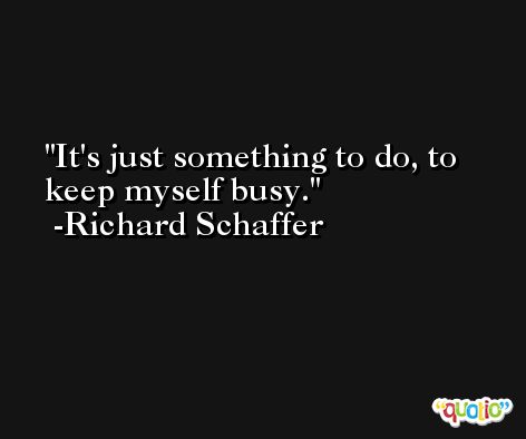 It's just something to do, to keep myself busy. -Richard Schaffer