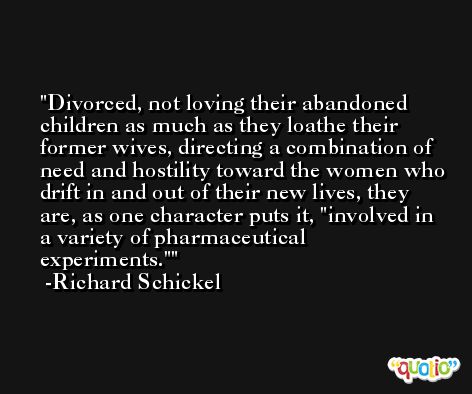 Divorced, not loving their abandoned children as much as they loathe their former wives, directing a combination of need and hostility toward the women who drift in and out of their new lives, they are, as one character puts it, 'involved in a variety of pharmaceutical experiments.' -Richard Schickel