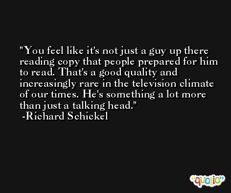 You feel like it's not just a guy up there reading copy that people prepared for him to read. That's a good quality and increasingly rare in the television climate of our times. He's something a lot more than just a talking head. -Richard Schickel