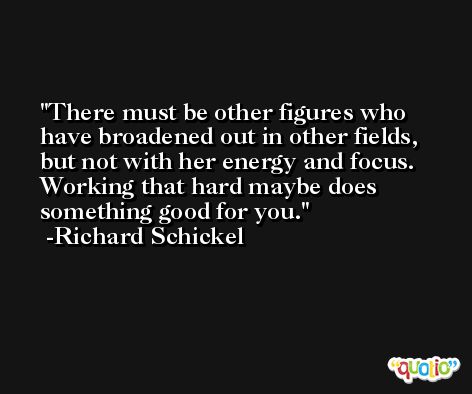There must be other figures who have broadened out in other fields, but not with her energy and focus. Working that hard maybe does something good for you. -Richard Schickel