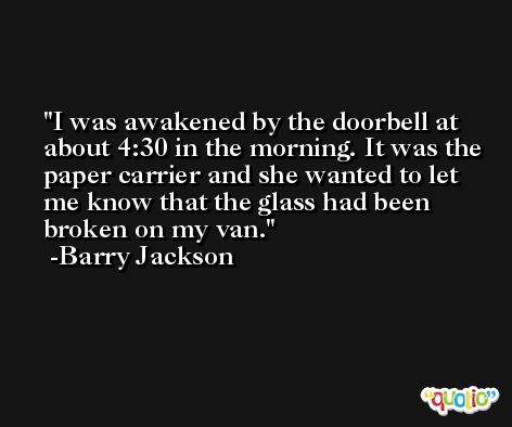 I was awakened by the doorbell at about 4:30 in the morning. It was the paper carrier and she wanted to let me know that the glass had been broken on my van. -Barry Jackson