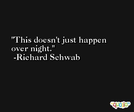 This doesn't just happen over night. -Richard Schwab