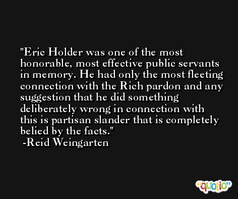 Eric Holder was one of the most honorable, most effective public servants in memory. He had only the most fleeting connection with the Rich pardon and any suggestion that he did something deliberately wrong in connection with this is partisan slander that is completely belied by the facts. -Reid Weingarten