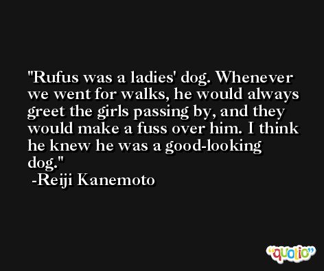 Rufus was a ladies' dog. Whenever we went for walks, he would always greet the girls passing by, and they would make a fuss over him. I think he knew he was a good-looking dog. -Reiji Kanemoto