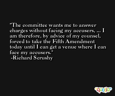 The committee wants me to answer charges without facing my accusers, ... I am therefore, by advice of my counsel, forced to take the Fifth Amendment today until I can get a venue where I can face my accusers. -Richard Scrushy