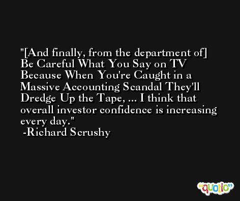 [And finally, from the department of] Be Careful What You Say on TV Because When You're Caught in a Massive Accounting Scandal They'll Dredge Up the Tape, ... I think that overall investor confidence is increasing every day. -Richard Scrushy