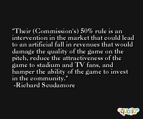 Their (Commission's) 50% rule is an intervention in the market that could lead to an artificial fall in revenues that would damage the quality of the game on the pitch, reduce the attractiveness of the game to stadium and TV fans, and hamper the ability of the game to invest in the community. -Richard Scudamore