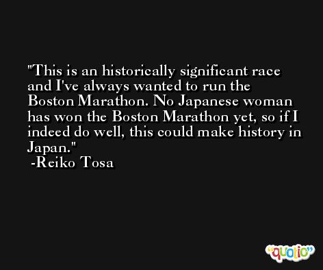 This is an historically significant race and I've always wanted to run the Boston Marathon. No Japanese woman has won the Boston Marathon yet, so if I indeed do well, this could make history in Japan. -Reiko Tosa