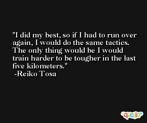 I did my best, so if I had to run over again, I would do the same tactics. The only thing would be I would train harder to be tougher in the last five kilometers. -Reiko Tosa