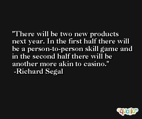 There will be two new products next year. In the first half there will be a person-to-person skill game and in the second half there will be another more akin to casino. -Richard Segal