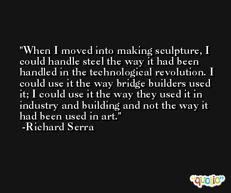 When I moved into making sculpture, I could handle steel the way it had been handled in the technological revolution. I could use it the way bridge builders used it; I could use it the way they used it in industry and building and not the way it had been used in art. -Richard Serra