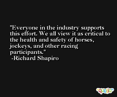 Everyone in the industry supports this effort. We all view it as critical to the health and safety of horses, jockeys, and other racing participants. -Richard Shapiro