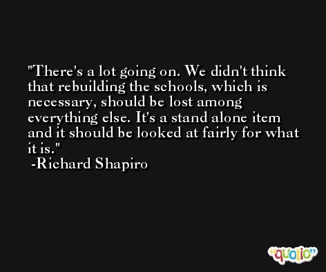 There's a lot going on. We didn't think that rebuilding the schools, which is necessary, should be lost among everything else. It's a stand alone item and it should be looked at fairly for what it is. -Richard Shapiro