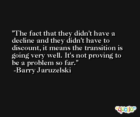 The fact that they didn't have a decline and they didn't have to discount, it means the transition is going very well. It's not proving to be a problem so far. -Barry Jaruzelski