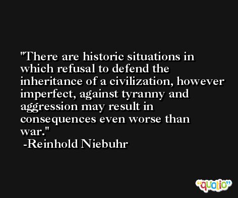 There are historic situations in which refusal to defend the inheritance of a civilization, however imperfect, against tyranny and aggression may result in consequences even worse than war. -Reinhold Niebuhr