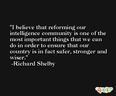 I believe that reforming our intelligence community is one of the most important things that we can do in order to ensure that our country is in fact safer, stronger and wiser. -Richard Shelby