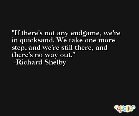 If there's not any endgame, we're in quicksand. We take one more step, and we're still there, and there's no way out. -Richard Shelby
