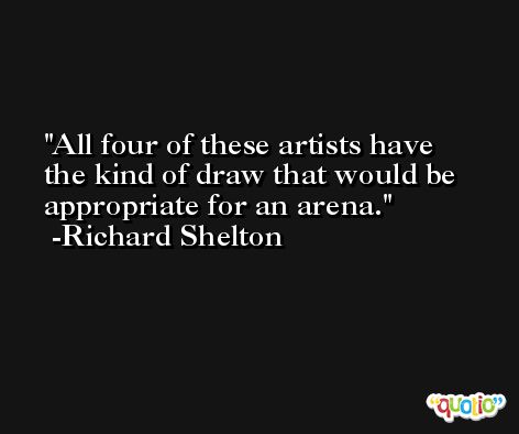 All four of these artists have the kind of draw that would be appropriate for an arena. -Richard Shelton