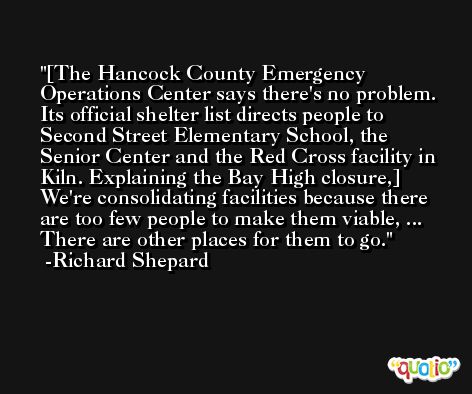 [The Hancock County Emergency Operations Center says there's no problem. Its official shelter list directs people to Second Street Elementary School, the Senior Center and the Red Cross facility in Kiln. Explaining the Bay High closure,] We're consolidating facilities because there are too few people to make them viable, ... There are other places for them to go. -Richard Shepard
