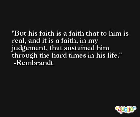 But his faith is a faith that to him is real, and it is a faith, in my judgement, that sustained him through the hard times in his life. -Rembrandt