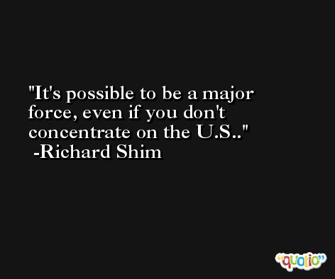 It's possible to be a major force, even if you don't concentrate on the U.S.. -Richard Shim