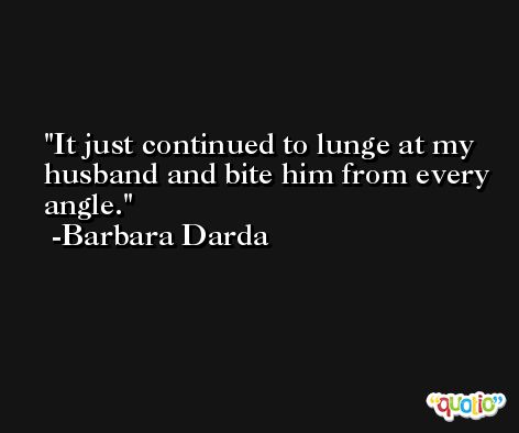 It just continued to lunge at my husband and bite him from every angle. -Barbara Darda