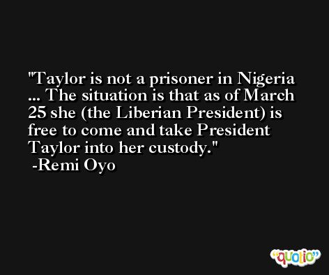 Taylor is not a prisoner in Nigeria ... The situation is that as of March 25 she (the Liberian President) is free to come and take President Taylor into her custody. -Remi Oyo