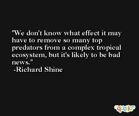 We don't know what effect it may have to remove so many top predators from a complex tropical ecosystem, but it's likely to be bad news. -Richard Shine