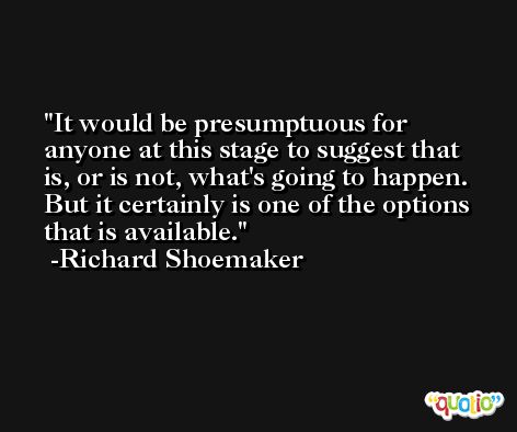 It would be presumptuous for anyone at this stage to suggest that is, or is not, what's going to happen. But it certainly is one of the options that is available. -Richard Shoemaker