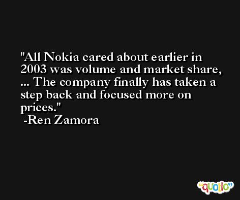 All Nokia cared about earlier in 2003 was volume and market share, ... The company finally has taken a step back and focused more on prices. -Ren Zamora