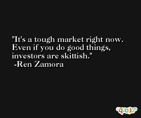 It's a tough market right now. Even if you do good things, investors are skittish. -Ren Zamora