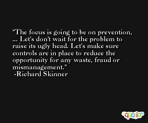 The focus is going to be on prevention, ... Let's don't wait for the problem to raise its ugly head. Let's make sure controls are in place to reduce the opportunity for any waste, fraud or mismanagement. -Richard Skinner