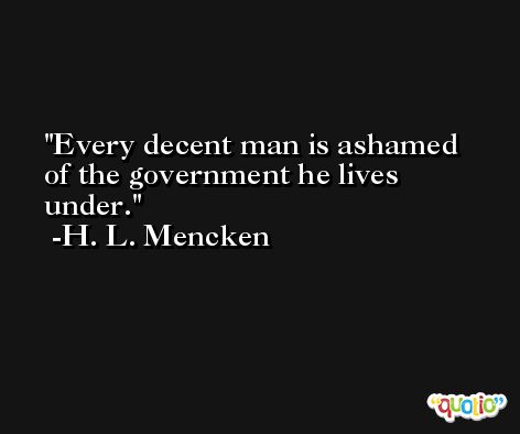 Every decent man is ashamed of the government he lives under. -H. L. Mencken