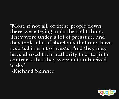Most, if not all, of these people down there were trying to do the right thing. They were under a lot of pressure, and they took a lot of shortcuts that may have resulted in a lot of waste. And they may have abused their authority to enter into contracts that they were not authorized to do. -Richard Skinner