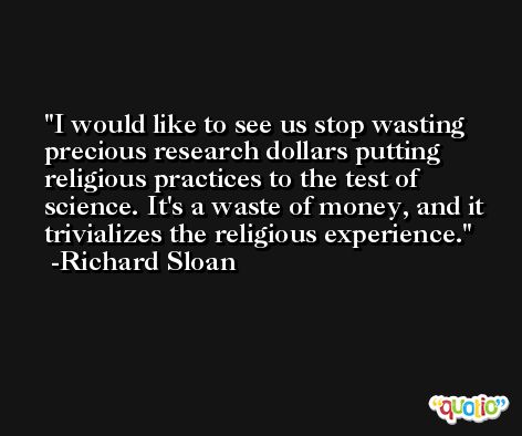 I would like to see us stop wasting precious research dollars putting religious practices to the test of science. It's a waste of money, and it trivializes the religious experience. -Richard Sloan