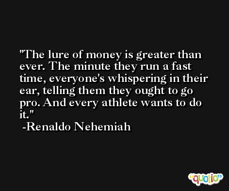 The lure of money is greater than ever. The minute they run a fast time, everyone's whispering in their ear, telling them they ought to go pro. And every athlete wants to do it. -Renaldo Nehemiah