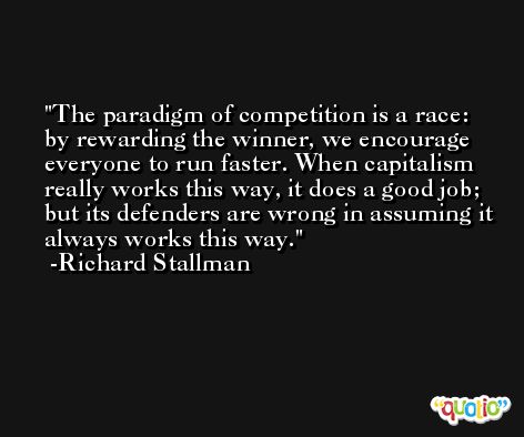 The paradigm of competition is a race: by rewarding the winner, we encourage everyone to run faster. When capitalism really works this way, it does a good job; but its defenders are wrong in assuming it always works this way. -Richard Stallman