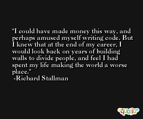 I could have made money this way, and perhaps amused myself writing code. But I knew that at the end of my career, I would look back on years of building walls to divide people, and feel I had spent my life making the world a worse place. -Richard Stallman